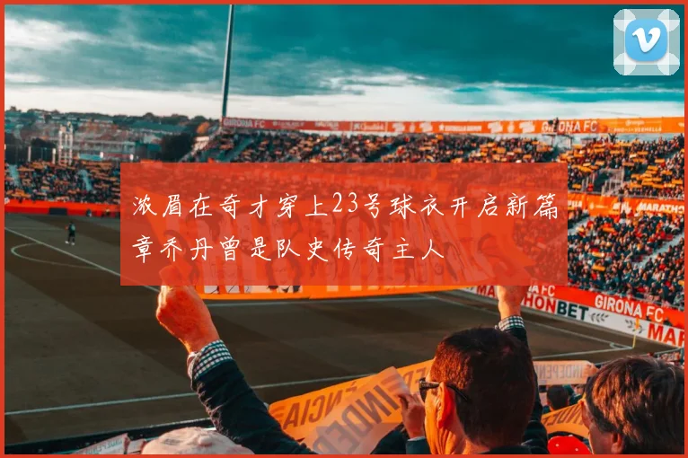 浓眉在奇才穿上23号球衣开启新篇章乔丹曾是队史传奇主人