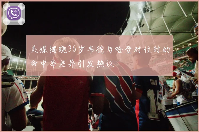 美媒揭晓36岁韦德与哈登对位时的命中率差异引发热议