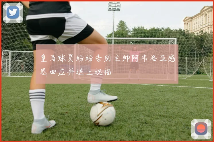 皇马球员纷纷告别主帅阿韦洛亚感恩回应并送上祝福
