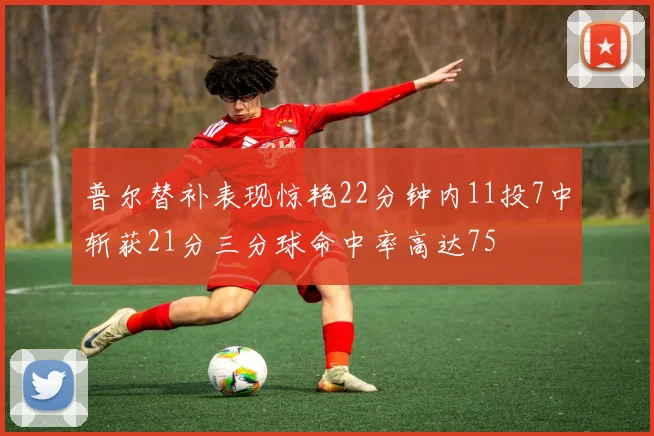 普尔替补表现惊艳22分钟内11投7中斩获21分三分球命中率高达75