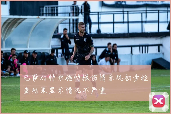 巴萨对特尔施特根伤情乐观初步检查结果显示情况不严重