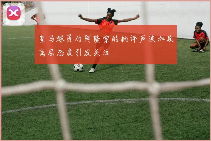 皇马球员对阿隆索的批评声浪加剧高层态度引发关注
