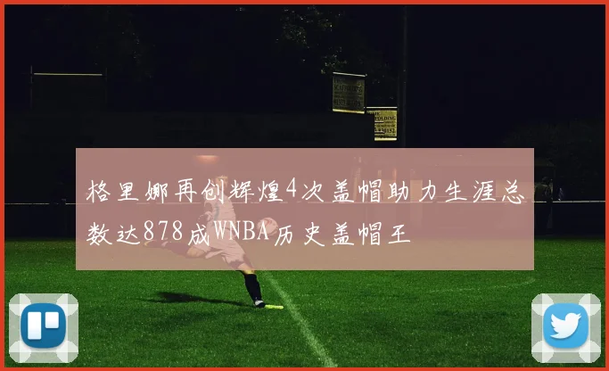 格里娜再创辉煌4次盖帽助力生涯总数达878成WNBA历史盖帽王