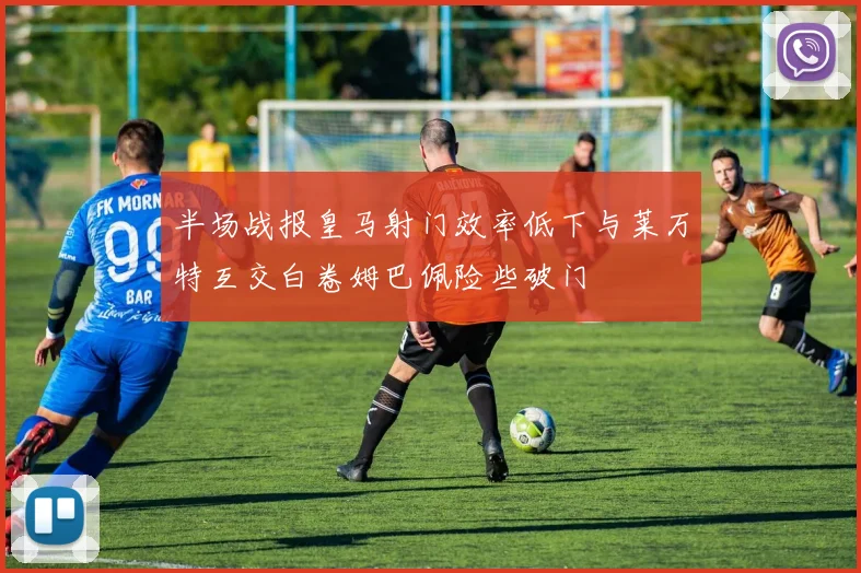 半场战报皇马射门效率低下与莱万特互交白卷姆巴佩险些破门