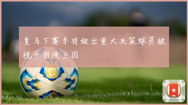 皇马下赛季将做出重大决策球员被视为困境主因