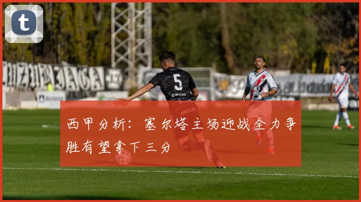 西甲分析：塞尔塔主场迎战全力争胜有望拿下三分