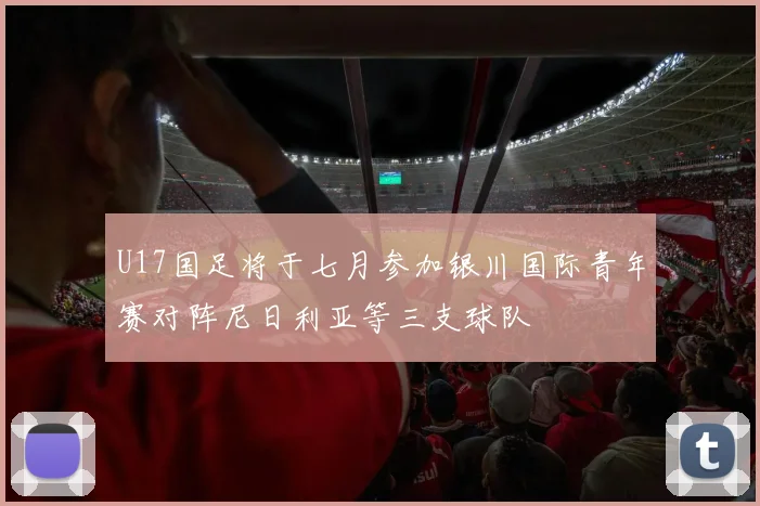 U17国足将于七月参加银川国际青年赛对阵尼日利亚等三支球队