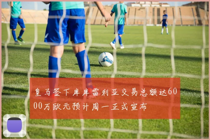 皇马签下库库雷利亚交易总额达6000万欧元预计周一正式宣布