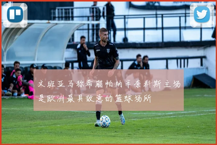 文班亚马称希腊帕纳辛奈科斯主场是欧洲最具敌意的篮球场所