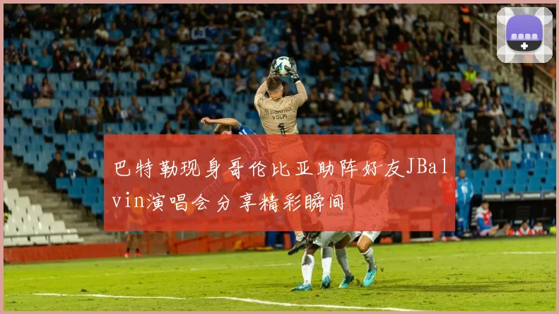 巴特勒现身哥伦比亚助阵好友JBalvin演唱会分享精彩瞬间