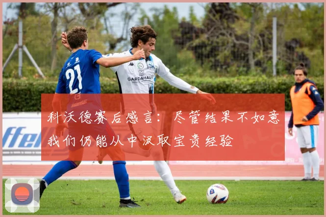 科沃德赛后感言：尽管结果不如意我们仍能从中汲取宝贵经验