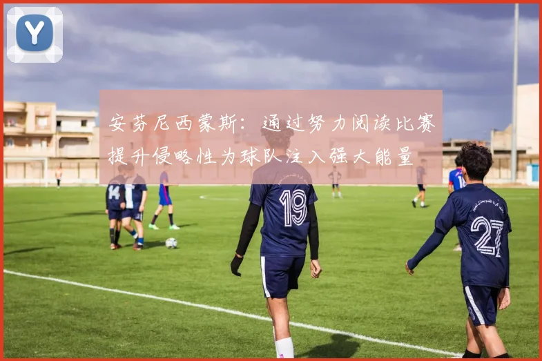 安芬尼西蒙斯：通过努力阅读比赛提升侵略性为球队注入强大能量