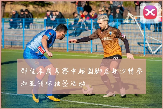 邵佳本周考察中超国脚后赴沙特参加亚洲杯抽签活动