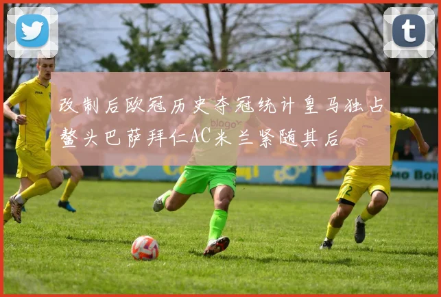改制后欧冠历史夺冠统计皇马独占鳌头巴萨拜仁AC米兰紧随其后