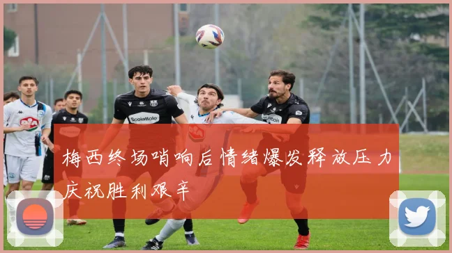 梅西终场哨响后情绪爆发释放压力庆祝胜利艰辛