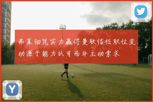 弗莱彻凭实力赢得曼联信任职位变动源于能力认可而非主动索求