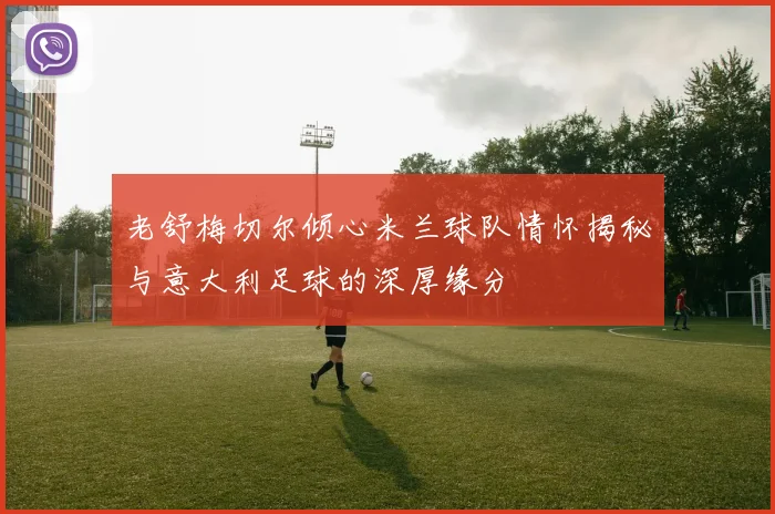 老舒梅切尔倾心米兰球队情怀揭秘与意大利足球的深厚缘分