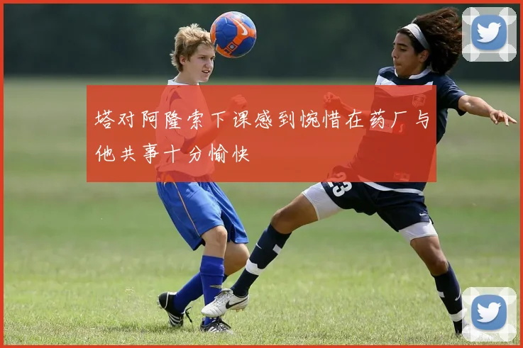 塔对阿隆索下课感到惋惜在药厂与他共事十分愉快