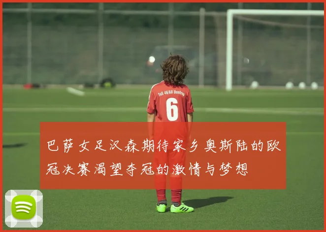 巴萨女足汉森期待家乡奥斯陆的欧冠决赛渴望夺冠的激情与梦想