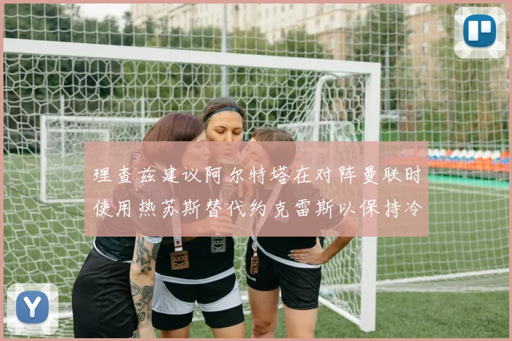 理查兹建议阿尔特塔在对阵曼联时使用热苏斯替代约克雷斯以保持冷静状态