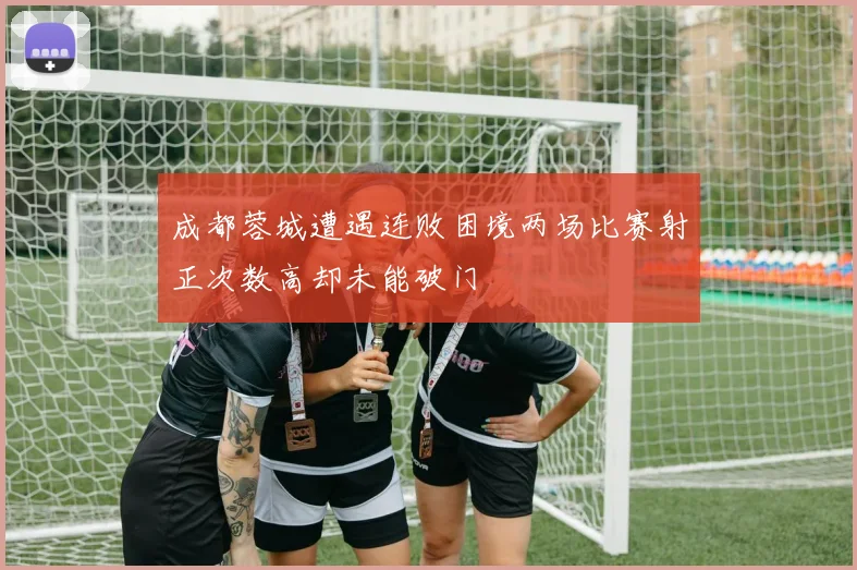 成都蓉城遭遇连败困境两场比赛射正次数高却未能破门