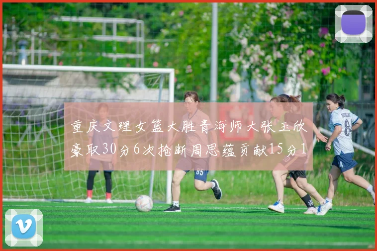 重庆文理女篮大胜青海师大张玉欣豪取30分6次抢断周思蕴贡献15分14篮板10助攻